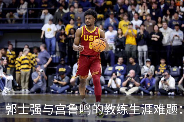 郭士强与宫鲁鸣的教练生涯难题：从辉煌到失落的中国篮球